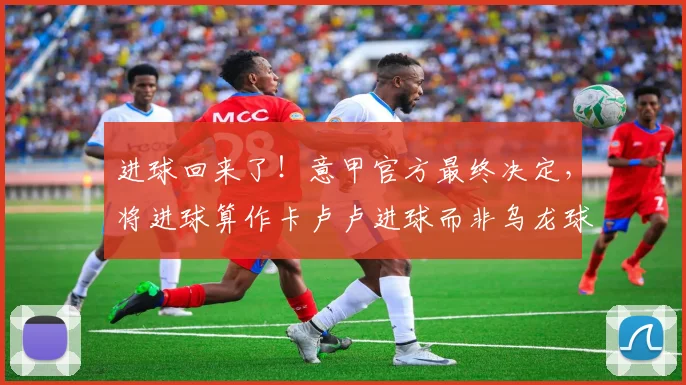 进球回来了！意甲官方最终决定，将进球算作卡卢卢进球而非乌龙球