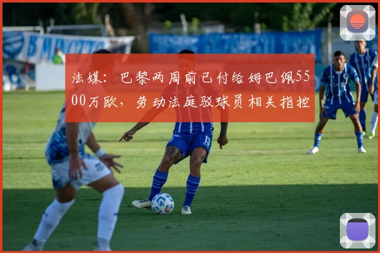 法媒：巴黎两周前已付给姆巴佩5500万欧，劳动法庭驳球员相关指控