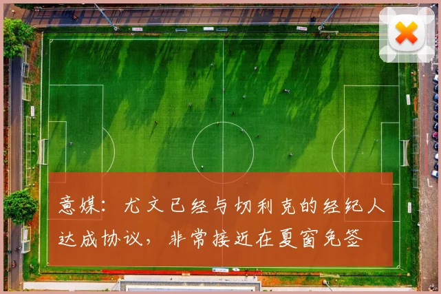 意媒：尤文已经与切利克的经纪人达成协议，非常接近在夏窗免签