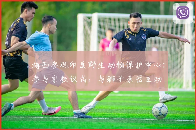 梅西参观印度野生动物保护中心：参与宗教仪式，与狮子亲密互动