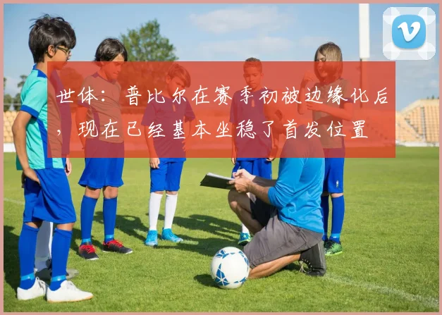 世体：普比尔在赛季初被边缘化后，现在已经基本坐稳了首发位置