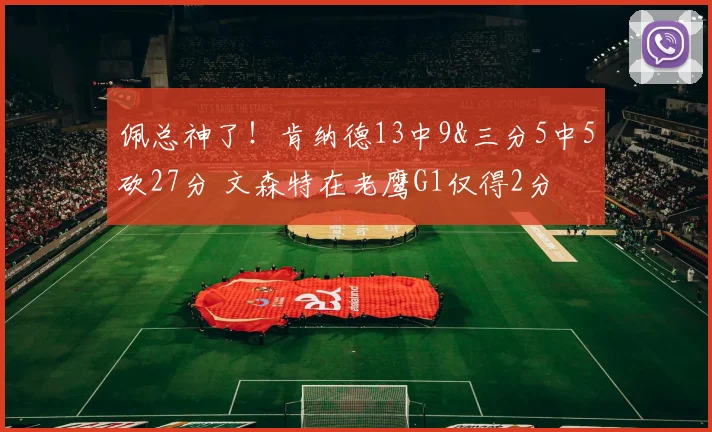 佩总神了！肯纳德13中9&三分5中5砍27分 文森特在老鹰G1仅得2分