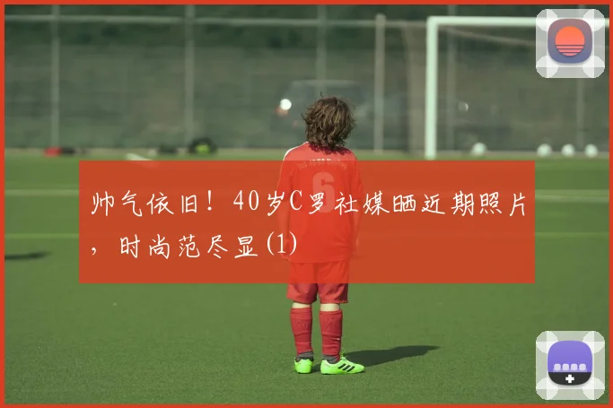 帅气依旧！40岁C罗社媒晒近期照片，时尚范尽显(1)
