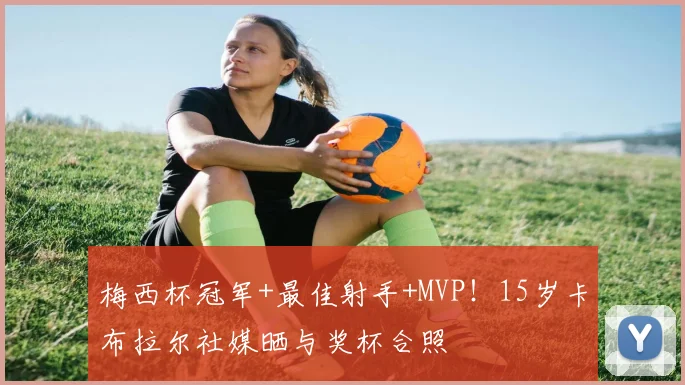 梅西杯冠军+最佳射手+MVP！15岁卡布拉尔社媒晒与奖杯合照